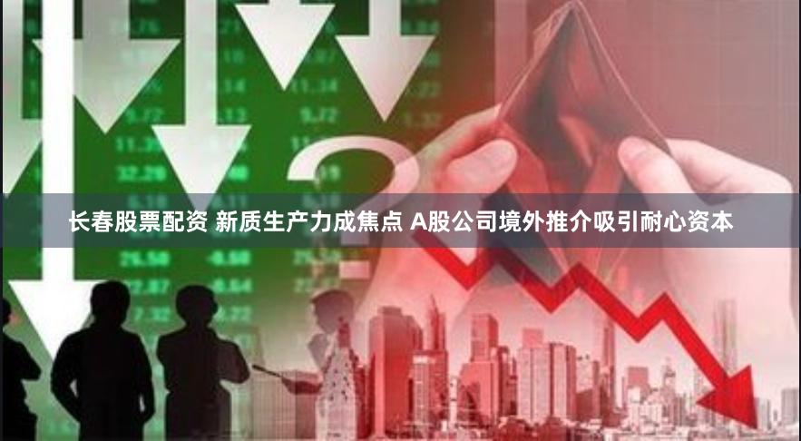 长春股票配资 新质生产力成焦点 A股公司境外推介吸引耐心资本