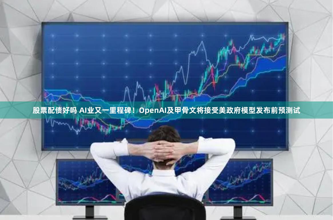 股票配债好吗 AI业又一里程碑！OpenAI及甲骨文将接受美政府模型发布前预测试