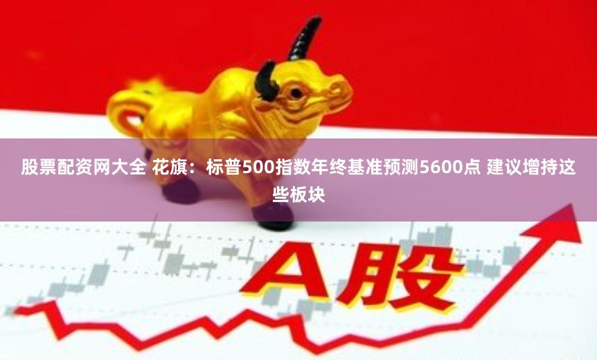 股票配资网大全 花旗：标普500指数年终基准预测5600点 建议增持这些板块