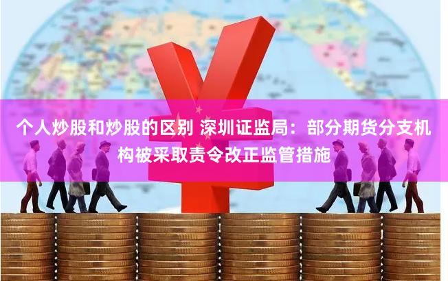 个人炒股和炒股的区别 深圳证监局：部分期货分支机构被采取责令改正监管措施