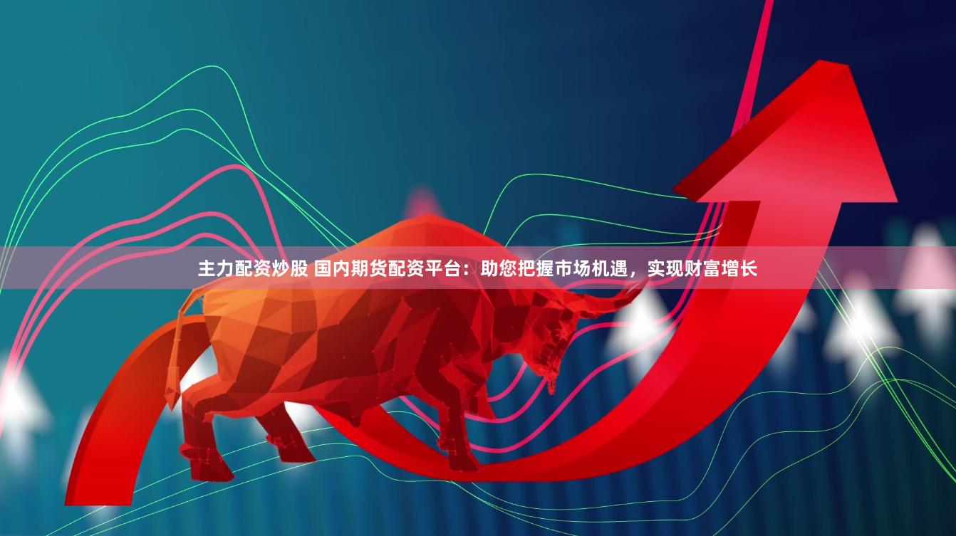 主力配资炒股 国内期货配资平台：助您把握市场机遇，实现财富增长