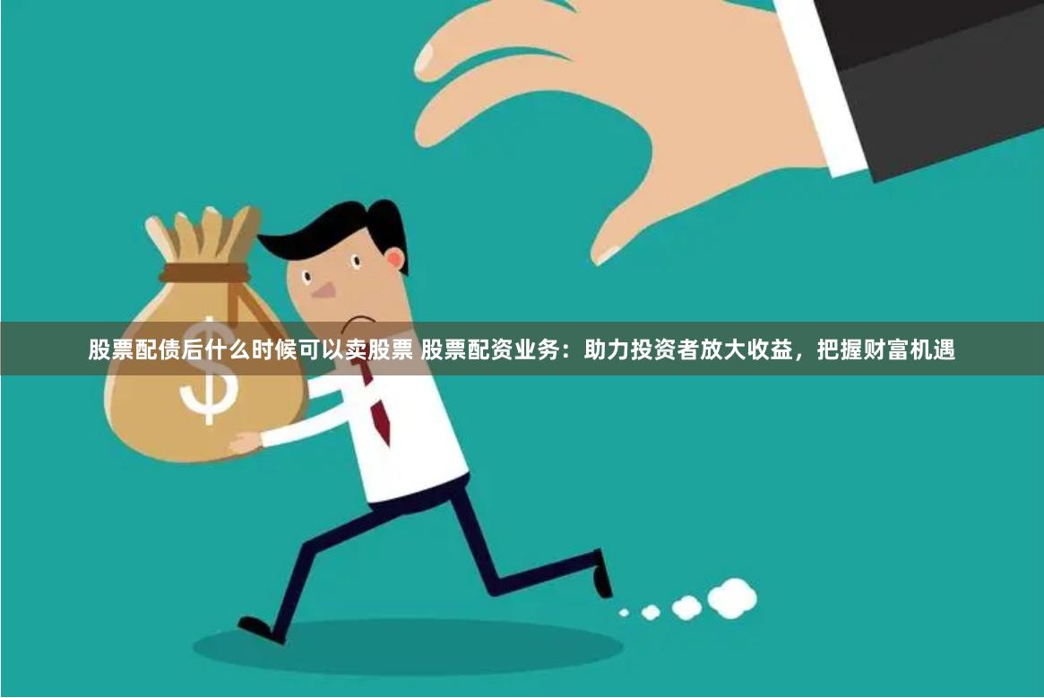 股票配债后什么时候可以卖股票 股票配资业务：助力投资者放大收益，把握财富机遇