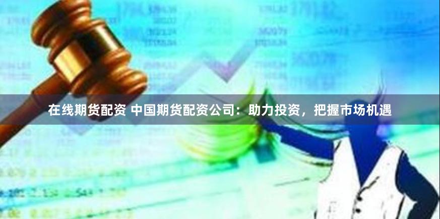 在线期货配资 中国期货配资公司：助力投资，把握市场机遇