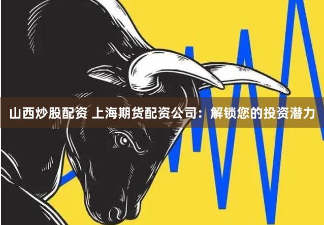 山西炒股配资 上海期货配资公司：解锁您的投资潜力