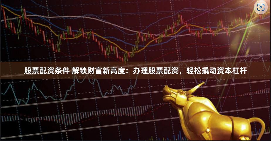 股票配资条件 解锁财富新高度：办理股票配资，轻松撬动资本杠杆