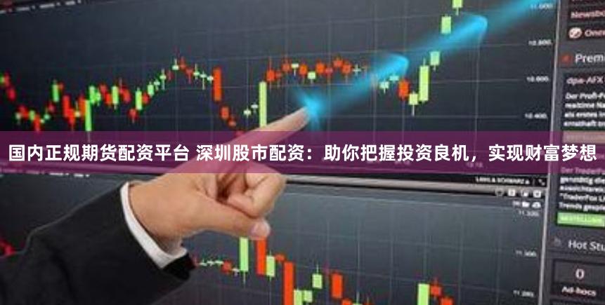 国内正规期货配资平台 深圳股市配资：助你把握投资良机，实现财富梦想
