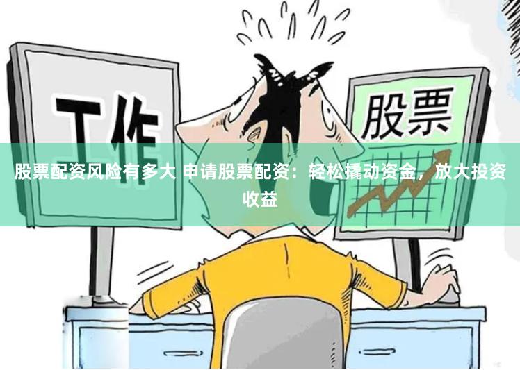 股票配资风险有多大 申请股票配资：轻松撬动资金，放大投资收益